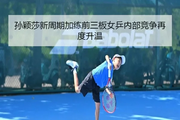 孙颖莎新周期加练前三板女乒内部竞争再度升温